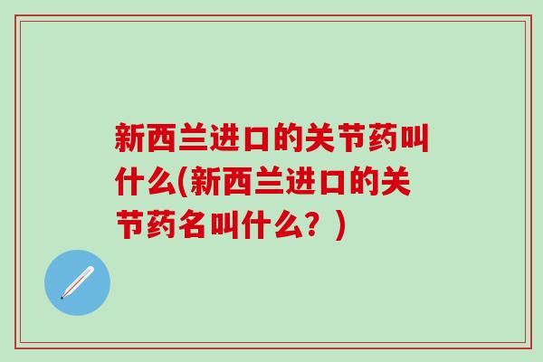 新西兰进口的关节药叫什么(新西兰进口的关节药名叫什么？)-第1张图片-氨糖科普网