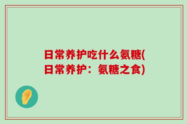 日常养护吃什么氨糖(日常养护:氨糖之食)-第1张图片-氨糖科普网 日常养护吃什么氨糖(日常养护:氨糖之食)-第1张图片-氨糖科普网
