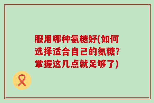 服用哪种氨糖好(如何选择适合自己的氨糖？掌握这几点就足够了)-第1张图片-氨糖科普网