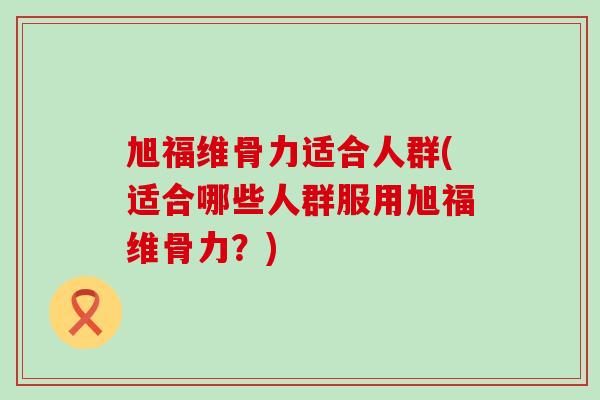 旭福维骨力适合人群(适合哪些人群服用旭福维骨力？)-第1张图片-氨糖科普网