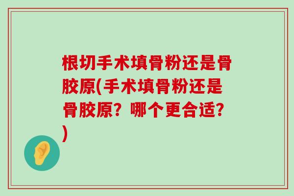 根切手术填骨粉还是骨胶原(手术填骨粉还是骨胶原?哪个更合适?)-第1张图片-氨糖科普网 根切手术填骨粉还是骨胶原(手术填骨粉还是骨胶原?哪个更合适?)-第1张图片-氨糖科普网