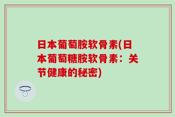 日本葡萄胺软骨素(日本葡萄糖胺软骨素:关节健康的秘密)-第1张图片-氨糖科普网 日本葡萄胺软骨素(日本葡萄糖胺软骨素:关节健康的秘密)-第1张图片-氨糖科普网