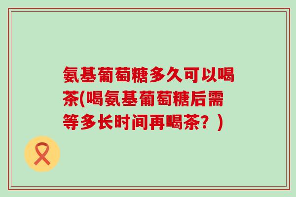 氨基葡萄糖多久可以喝茶(喝氨基葡萄糖后需等多长时间再喝茶?)-第1张图片-氨糖科普网 氨基葡萄糖多久可以喝茶(喝氨基葡萄糖后需等多长时间再喝茶?)-第1张图片-氨糖科普网