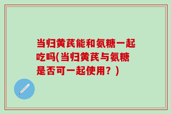 当归黄芪能和氨糖一起吃吗(当归黄芪与氨糖是否可一起使用?)-第1张图片-氨糖科普网 当归黄芪能和氨糖一起吃吗(当归黄芪与氨糖是否可一起使用?)-第1张图片-氨糖科普网