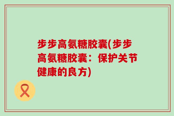步步高氨糖胶囊(步步高氨糖胶囊:保护关节健康的良方)-第1张图片-氨糖科普网 步步高氨糖胶囊(步步高氨糖胶囊:保护关节健康的良方)-第1张图片-氨糖科普网