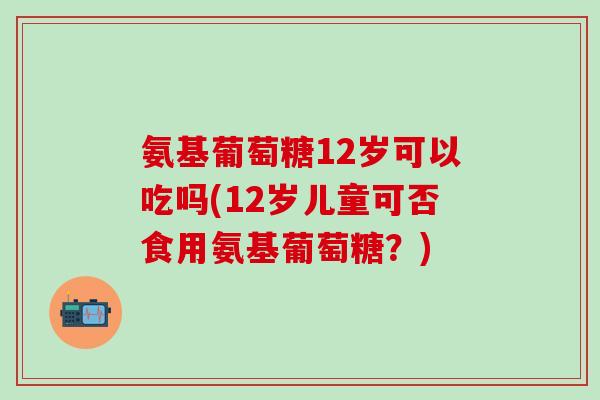 氨基葡萄糖12岁可以吃吗(12岁儿童可否食用氨基葡萄糖?)-第1张图片-氨糖科普网 氨基葡萄糖12岁可以吃吗(12岁儿童可否食用氨基葡萄糖?)-第1张图片-氨糖科普网