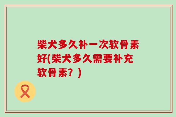 柴犬多久补一次软骨素好(柴犬多久需要补充软骨素?)-第1张图片-氨糖科普网 柴犬多久补一次软骨素好(柴犬多久需要补充软骨素?)-第1张图片-氨糖科普网