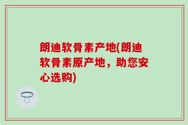 朗迪软骨素产地(朗迪软骨素原产地，助您安心选购)-第1张图片-氨糖科普网