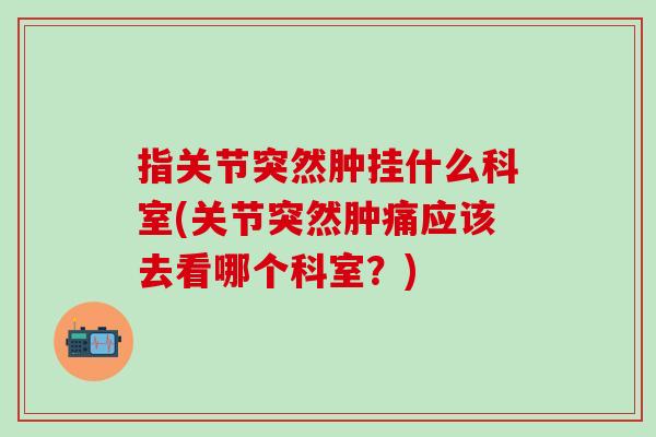 指关节突然肿挂什么科室(关节突然肿痛应该去看哪个科室?)-第1张图片-氨糖科普网 指关节突然肿挂什么科室(关节突然肿痛应该去看哪个科室?)-第1张图片-氨糖科普网