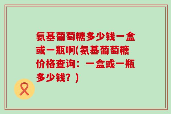 氨基葡萄糖多少钱一盒或一瓶啊(氨基葡萄糖价格查询：一盒或一瓶多少钱？)-第1张图片-氨糖科普网