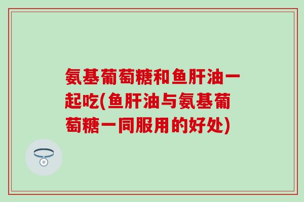氨基葡萄糖和鱼肝油一起吃(鱼肝油与氨基葡萄糖一同服用的好处)-第1张图片-氨糖科普网