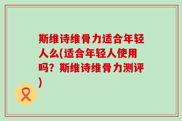 斯维诗维骨力适合年轻人么(适合年轻人使用吗?斯维诗维骨力测评)-第1张图片-氨糖科普网 斯维诗维骨力适合年轻人么(适合年轻人使用吗?斯维诗维骨力测评)-第1张图片-氨糖科普网