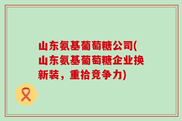 山东氨基葡萄糖公司(山东氨基葡萄糖企业换新装,重拾竞争力)-第1张图片-氨糖科普网 山东氨基葡萄糖公司(山东氨基葡萄糖企业换新装,重拾竞争力)-第1张图片-氨糖科普网