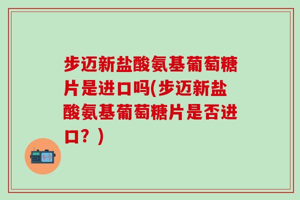 步迈新盐酸氨基葡萄糖片是进口吗(步迈新盐酸氨基葡萄糖片是否进口?)-第1张图片-氨糖科普网 步迈新盐酸氨基葡萄糖片是进口吗(步迈新盐酸氨基葡萄糖片是否进口?)-第1张图片-氨糖科普网