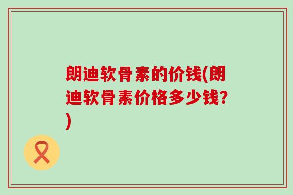 朗迪软骨素的价钱(朗迪软骨素价格多少钱?)-第1张图片-氨糖科普网 朗迪软骨素的价钱(朗迪软骨素价格多少钱?)-第1张图片-氨糖科普网