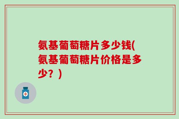 氨基葡萄糖片多少钱(氨基葡萄糖片价格是多少？)-第1张图片-氨糖科普网