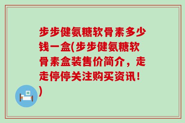 步步健氨糖软骨素多少钱一盒(步步健氨糖软骨素盒装售价简介，走走停停关注购买资讯！)-第1张图片-氨糖科普网