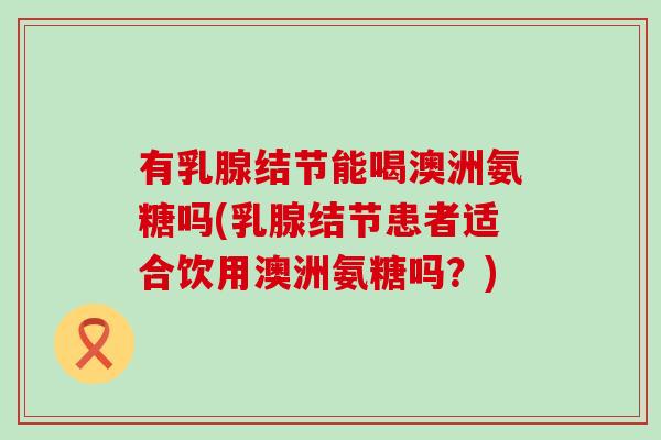 有乳腺结节能喝澳洲氨糖吗(乳腺结节患者适合饮用澳洲氨糖吗?)-第1张图片-氨糖科普网 有乳腺结节能喝澳洲氨糖吗(乳腺结节患者适合饮用澳洲氨糖吗?)-第1张图片-氨糖科普网