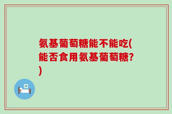 氨基葡萄糖能不能吃(能否食用氨基葡萄糖？)-第1张图片-氨糖科普网