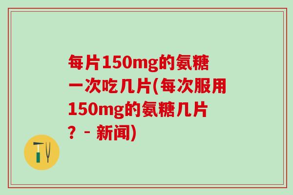 每片150mg的氨糖一次吃几片(每次服用150mg的氨糖几片？- 新闻)-第1张图片-氨糖科普网