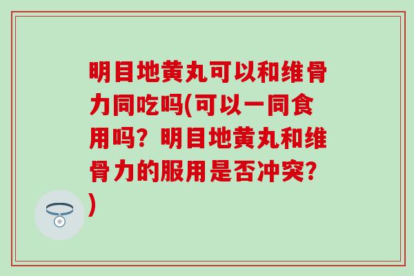 明目地黄丸可以和维骨力同吃吗(可以一同食用吗?明目地黄丸和维骨力的服用是否冲突?)-第1张图片-氨糖科普网 明目地黄丸可以和维骨力同吃吗(可以一同食用吗?明目地黄丸和维骨力的服用是否冲突?)-第1张图片-氨糖科普网