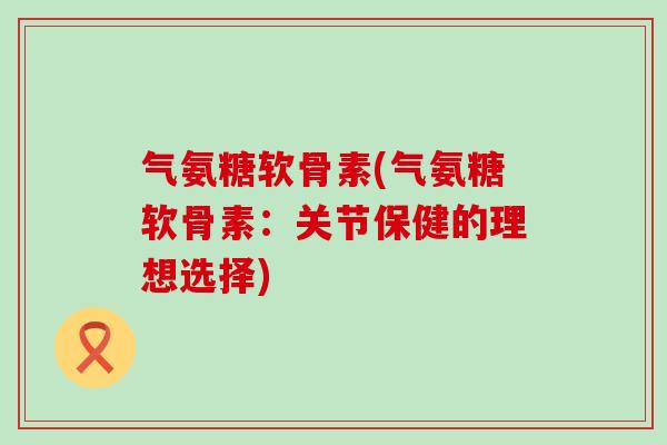 气氨糖软骨素(气氨糖软骨素:关节保健的理想选择)-第1张图片-氨糖科普网 气氨糖软骨素(气氨糖软骨素:关节保健的理想选择)-第1张图片-氨糖科普网