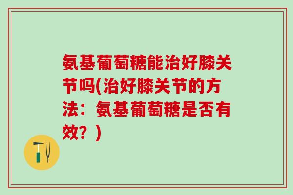 氨基葡萄糖能治好膝关节吗(治好膝关节的方法:氨基葡萄糖是否有效?)-第1张图片-氨糖科普网 氨基葡萄糖能治好膝关节吗(治好膝关节的方法:氨基葡萄糖是否有效?)-第1张图片-氨糖科普网
