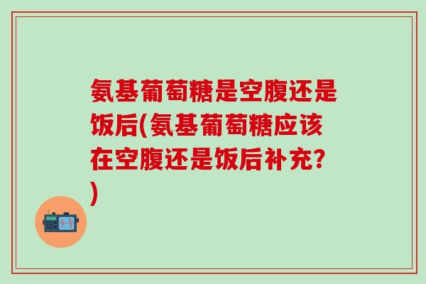 氨基葡萄糖是空腹还是饭后(氨基葡萄糖应该在空腹还是饭后补充?)-第1张图片-氨糖科普网 氨基葡萄糖是空腹还是饭后(氨基葡萄糖应该在空腹还是饭后补充?)-第1张图片-氨糖科普网