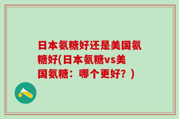 日本氨糖好还是美国氨糖好(日本氨糖vs美国氨糖:哪个更好?)-第1张图片-氨糖科普网 日本氨糖好还是美国氨糖好(日本氨糖vs美国氨糖:哪个更好?)-第1张图片-氨糖科普网