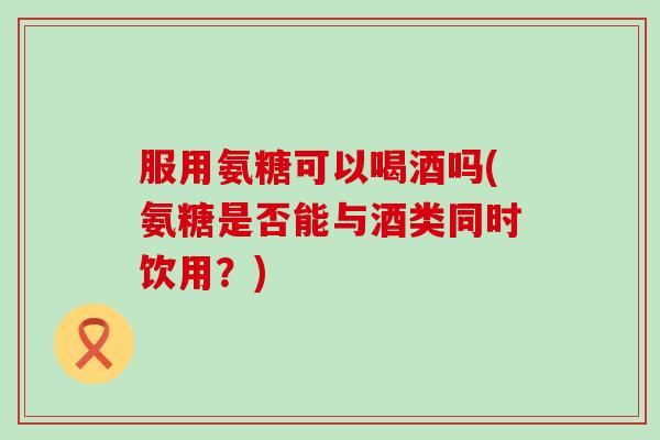 服用氨糖可以喝酒吗(氨糖是否能与酒类同时饮用?)-第1张图片-氨糖科普网 服用氨糖可以喝酒吗(氨糖是否能与酒类同时饮用?)-第1张图片-氨糖科普网