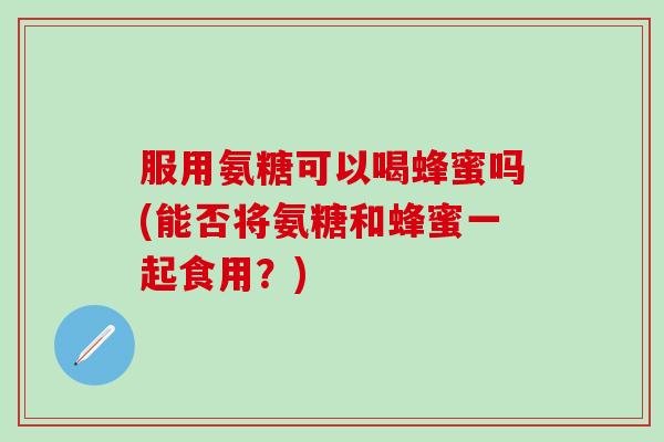 服用氨糖可以喝蜂蜜吗(能否将氨糖和蜂蜜一起食用？)-第1张图片-氨糖科普网