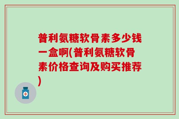 普利氨糖软骨素多少钱一盒啊(普利氨糖软骨素价格查询及购买推荐)-第1张图片-氨糖科普网 普利氨糖软骨素多少钱一盒啊(普利氨糖软骨素价格查询及购买推荐)-第1张图片-氨糖科普网