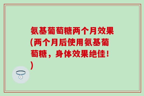氨基葡萄糖两个月效果(两个月后使用氨基葡萄糖，身体效果绝佳！)-第1张图片-氨糖科普网