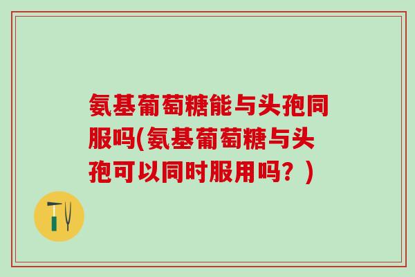 氨基葡萄糖能与头孢同服吗(氨基葡萄糖与头孢可以同时服用吗?)-第1张图片-氨糖科普网 氨基葡萄糖能与头孢同服吗(氨基葡萄糖与头孢可以同时服用吗?)-第1张图片-氨糖科普网