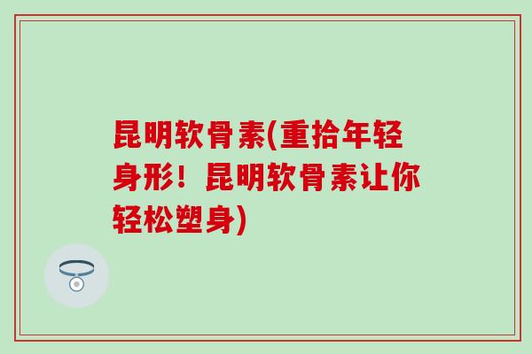昆明软骨素(重拾年轻身形！昆明软骨素让你轻松塑身)-第1张图片-氨糖科普网