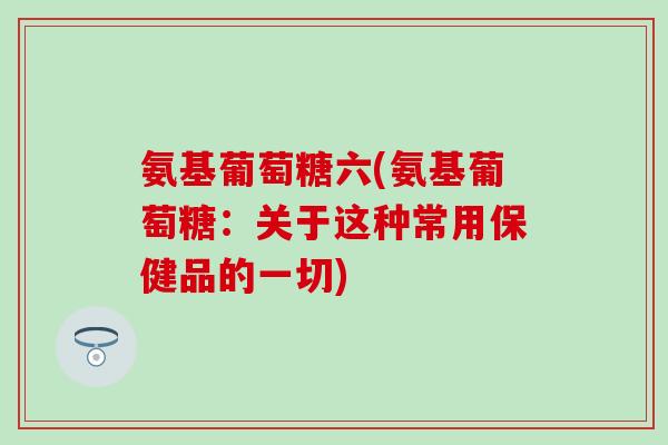 氨基葡萄糖六(氨基葡萄糖:关于这种常用保健品的一切)-第1张图片-氨糖科普网 氨基葡萄糖六(氨基葡萄糖:关于这种常用保健品的一切)-第1张图片-氨糖科普网