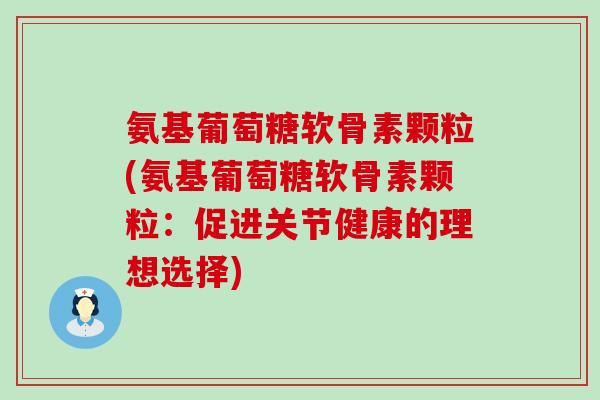 氨基葡萄糖软骨素颗粒(氨基葡萄糖软骨素颗粒：促进关节健康的理想选择)-第1张图片-氨糖科普网