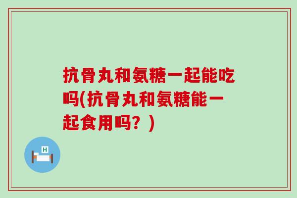 抗骨丸和氨糖一起能吃吗(抗骨丸和氨糖能一起食用吗？)-第1张图片-氨糖科普网