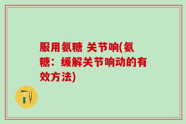 服用氨糖 关节响(氨糖：缓解关节响动的有效方法)-第1张图片-氨糖科普网