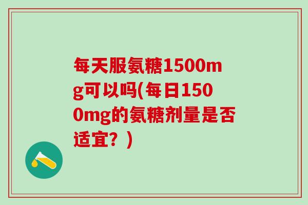 每天服氨糖1500mg可以吗(每日1500mg的氨糖剂量是否适宜?)-第1张图片-氨糖科普网 每天服氨糖1500mg可以吗(每日1500mg的氨糖剂量是否适宜?)-第1张图片-氨糖科普网