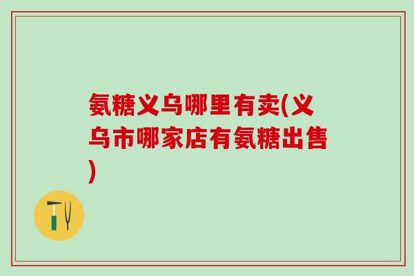 氨糖义乌哪里有卖(义乌市哪家店有氨糖出售)-第1张图片-氨糖科普网 氨糖义乌哪里有卖(义乌市哪家店有氨糖出售)-第1张图片-氨糖科普网