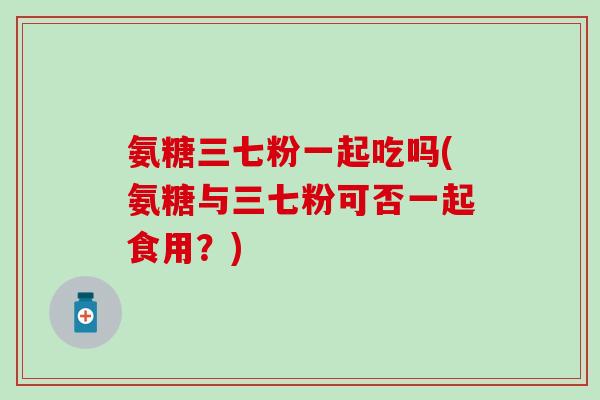 氨糖三七粉一起吃吗(氨糖与三七粉可否一起食用?)-第1张图片-氨糖科普网 氨糖三七粉一起吃吗(氨糖与三七粉可否一起食用?)-第1张图片-氨糖科普网