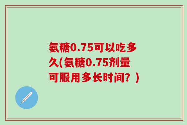 氨糖0.75可以吃多久(氨糖0.75剂量可服用多长时间？)-第1张图片-氨糖科普网