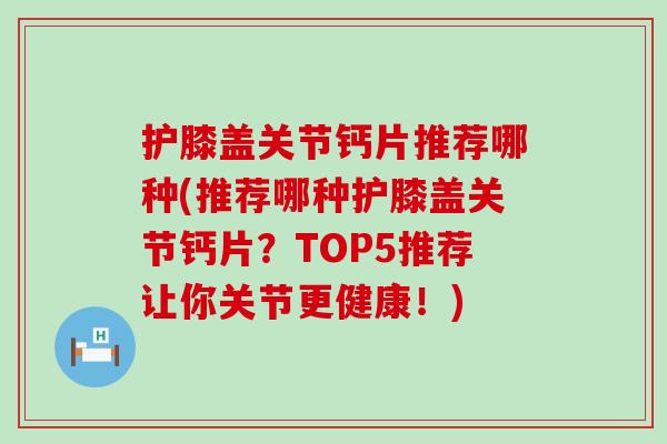 护膝盖关节钙片推荐哪种(推荐哪种护膝盖关节钙片？TOP5推荐让你关节更健康！)-第1张图片-氨糖科普网