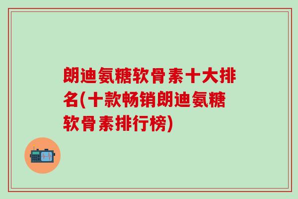 朗迪氨糖软骨素十大排名(十款畅销朗迪氨糖软骨素排行榜)-第1张图片-氨糖科普网