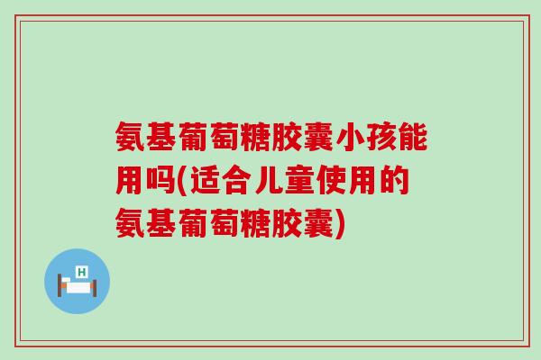 氨基葡萄糖胶囊小孩能用吗(适合儿童使用的氨基葡萄糖胶囊)-第1张图片-氨糖科普网 氨基葡萄糖胶囊小孩能用吗(适合儿童使用的氨基葡萄糖胶囊)-第1张图片-氨糖科普网