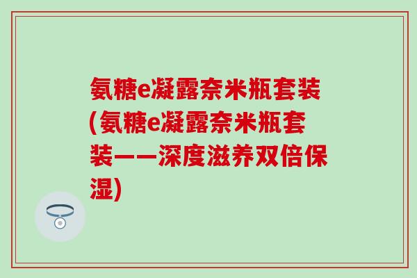 氨糖e凝露奈米瓶套装(氨糖e凝露奈米瓶套装——深度滋养双倍保湿)-第1张图片-氨糖科普网 氨糖e凝露奈米瓶套装(氨糖e凝露奈米瓶套装——深度滋养双倍保湿)-第1张图片-氨糖科普网