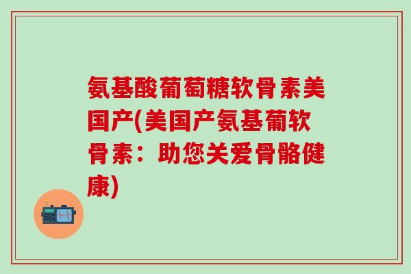 氨基酸葡萄糖软骨素美国产(美国产氨基葡软骨素:助您关爱骨骼健康)-第1张图片-氨糖科普网 氨基酸葡萄糖软骨素美国产(美国产氨基葡软骨素:助您关爱骨骼健康)-第1张图片-氨糖科普网