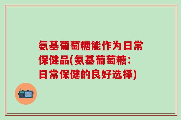 氨基葡萄糖能作为日常保健品(氨基葡萄糖:日常保健的良好选择)-第1张图片-氨糖科普网 氨基葡萄糖能作为日常保健品(氨基葡萄糖:日常保健的良好选择)-第1张图片-氨糖科普网