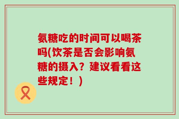 氨糖吃的时间可以喝茶吗(饮茶是否会影响氨糖的摄入?建议看看这些规定!)-第1张图片-氨糖科普网 氨糖吃的时间可以喝茶吗(饮茶是否会影响氨糖的摄入?建议看看这些规定!)-第1张图片-氨糖科普网